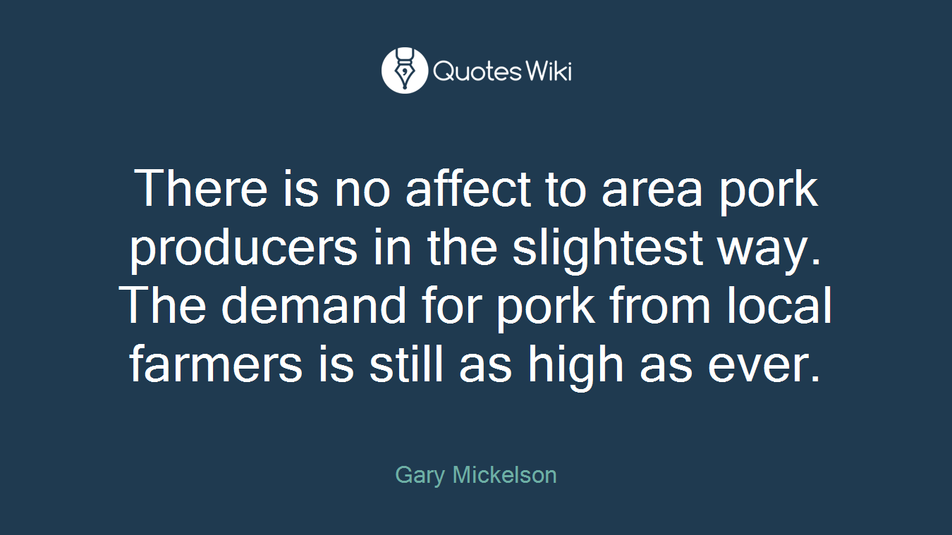 There is no affect to area pork producers in the slightest way. The demand for pork from local farmers is still as high as ever.