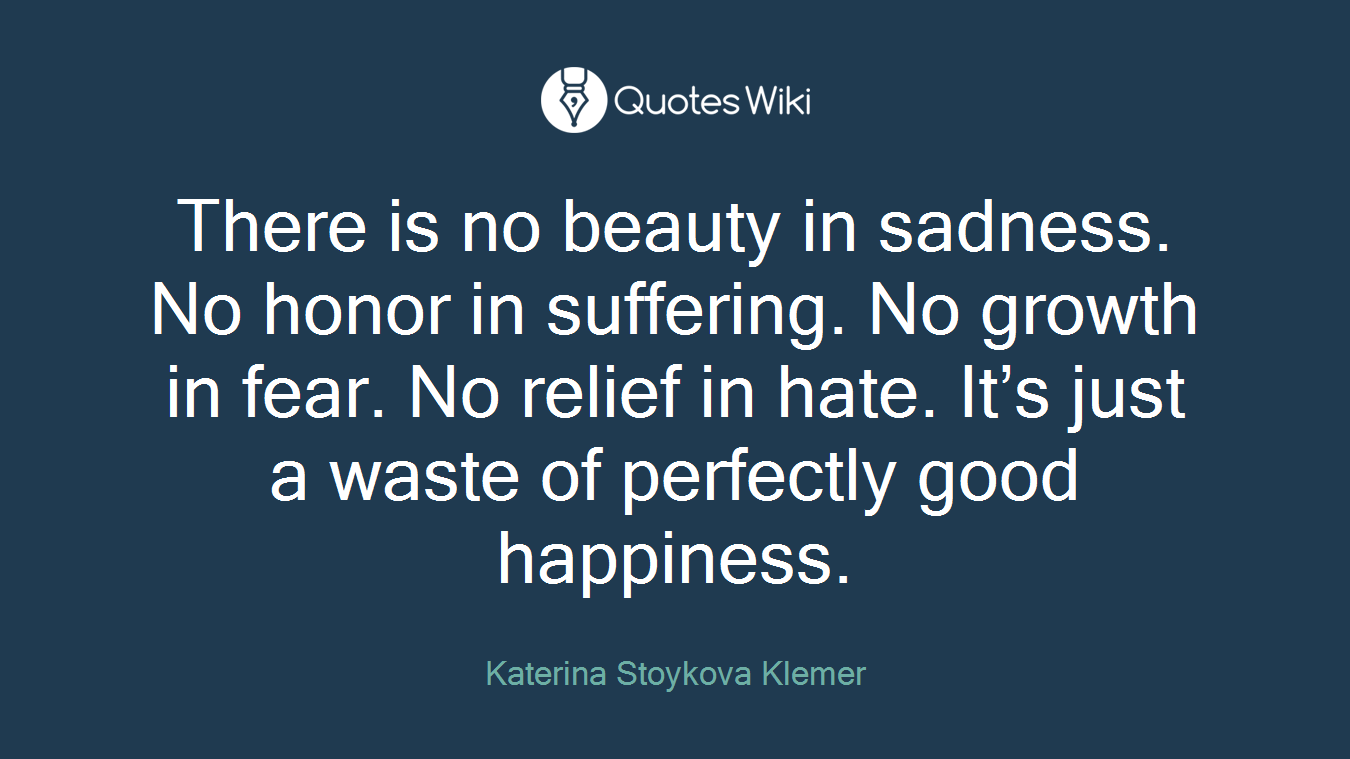 There is no beauty in sadness. No honor in suffering. No growth in fear. No relief in hate. It’s just a waste of perfectly good happiness.