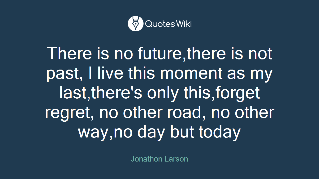 There is no future,there is not past, I live this moment as my last,there's only this,forget regret, no other road, no other way,no day but today