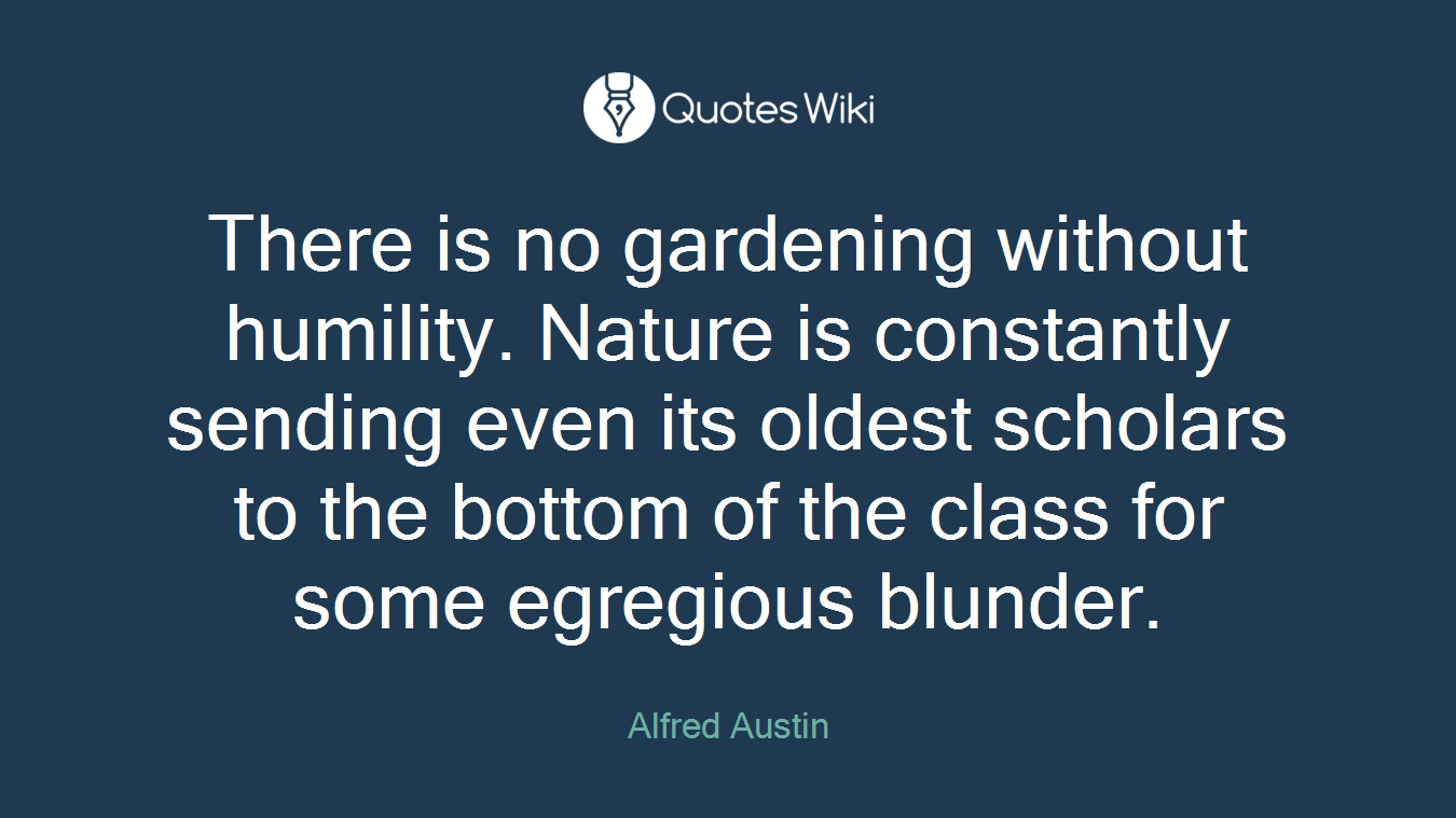 There is no gardening without humility. Nature is constantly sending even its oldest scholars to the bottom of the class for some egregious blunder.