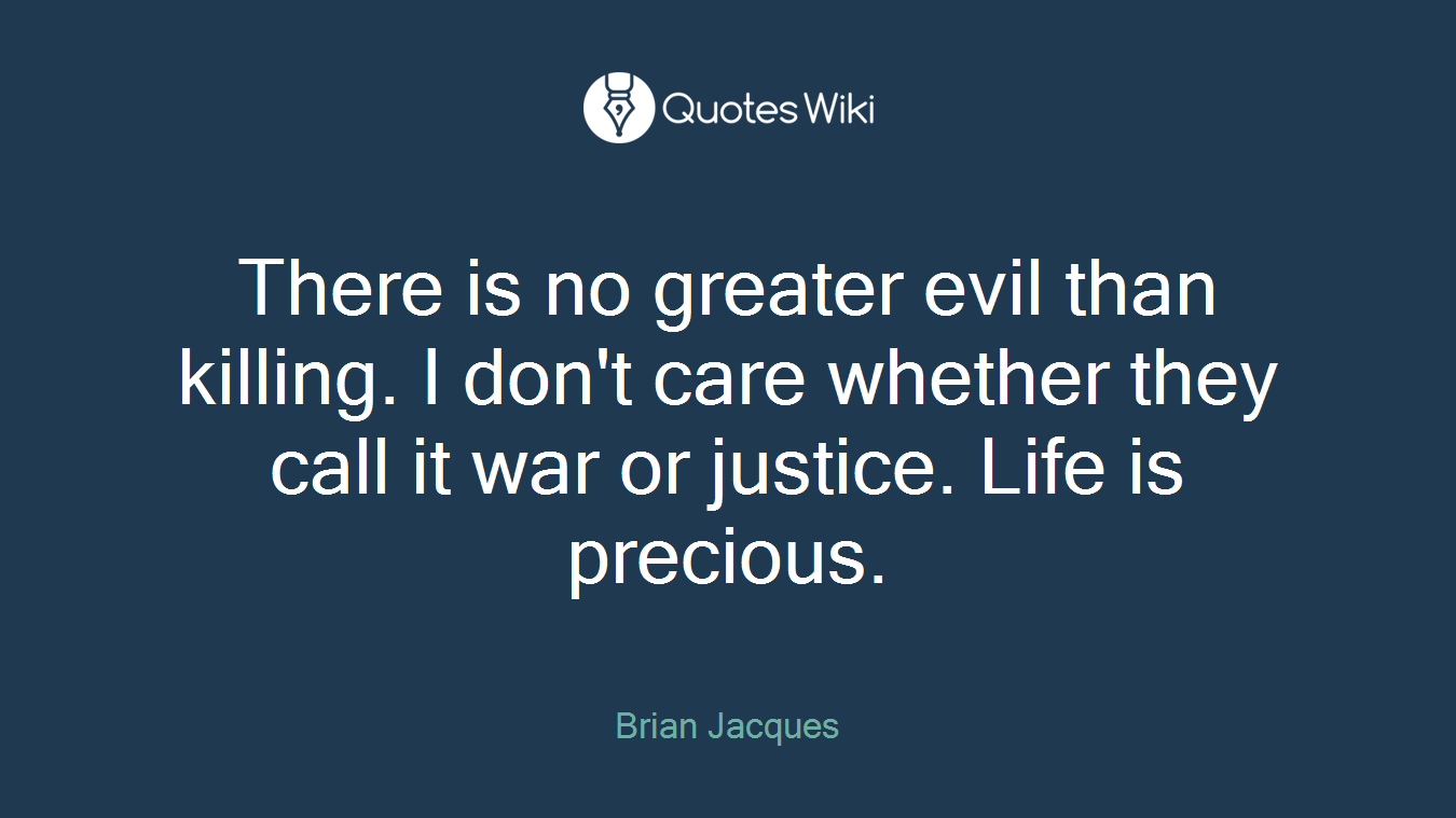There is no greater evil than killing. I don't care whether they call it war or justice. Life is precious.