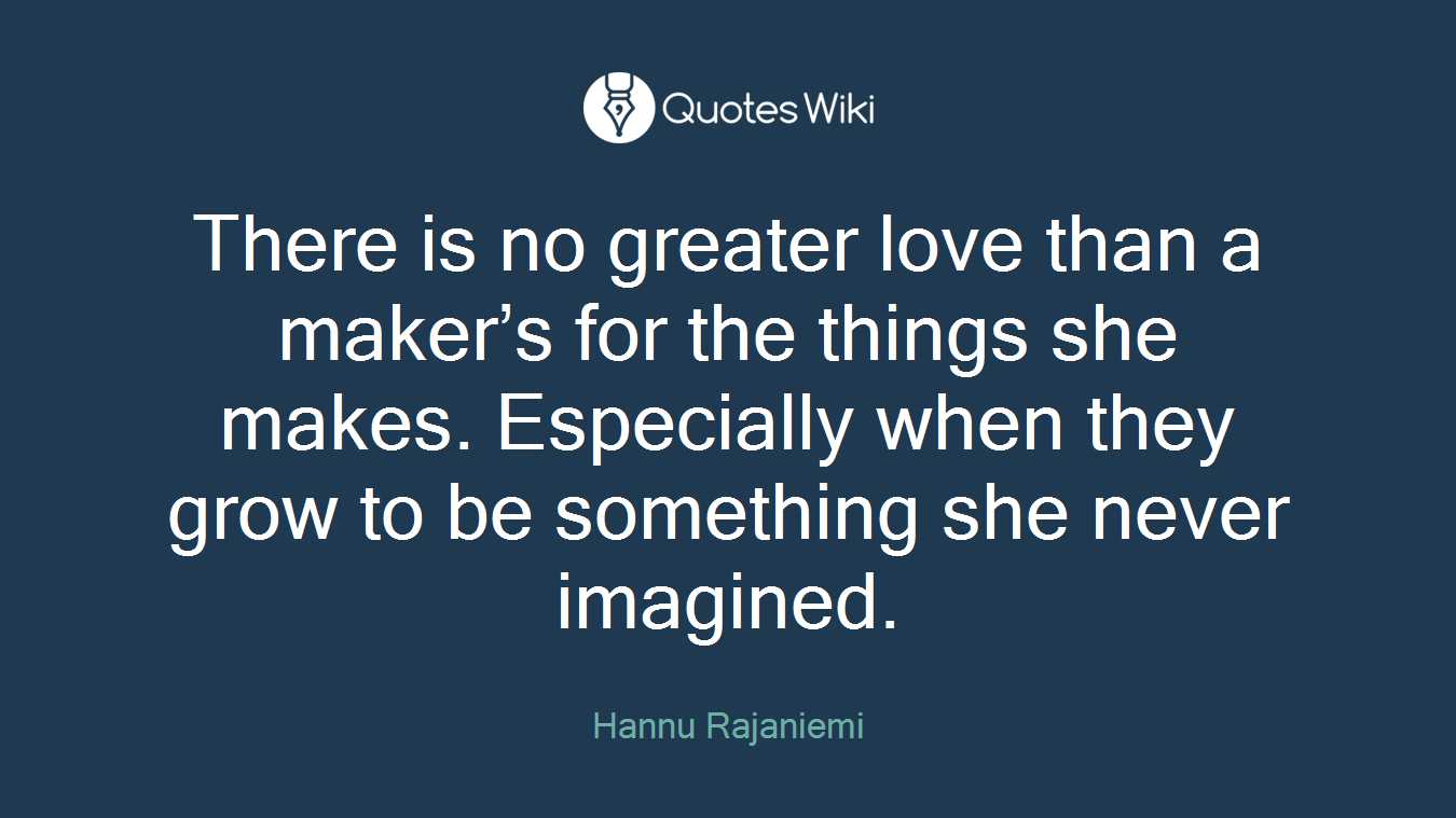 There is no greater love than a maker’s for the things she makes. Especially when they grow to be something she never imagined.
