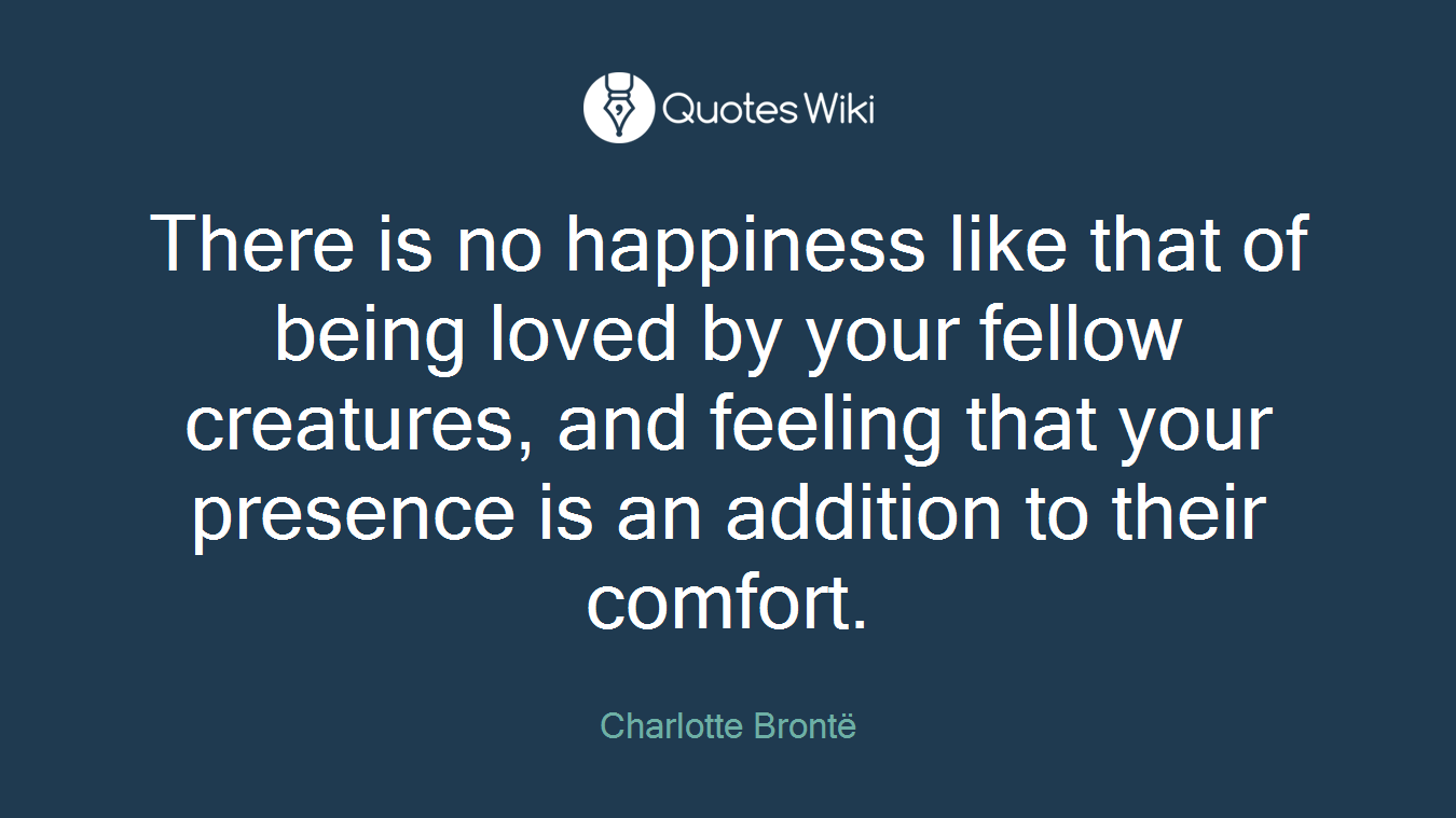 There is no happiness like that of being loved by your fellow creatures, and feeling that your presence is an addition to their comfort.