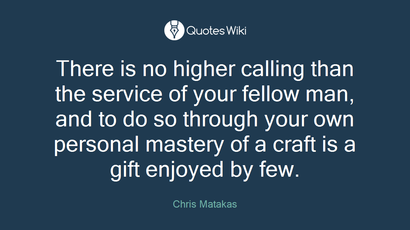 There is no higher calling than the service of your fellow man, and to do so through your own personal mastery of a craft is a gift enjoyed by few.
