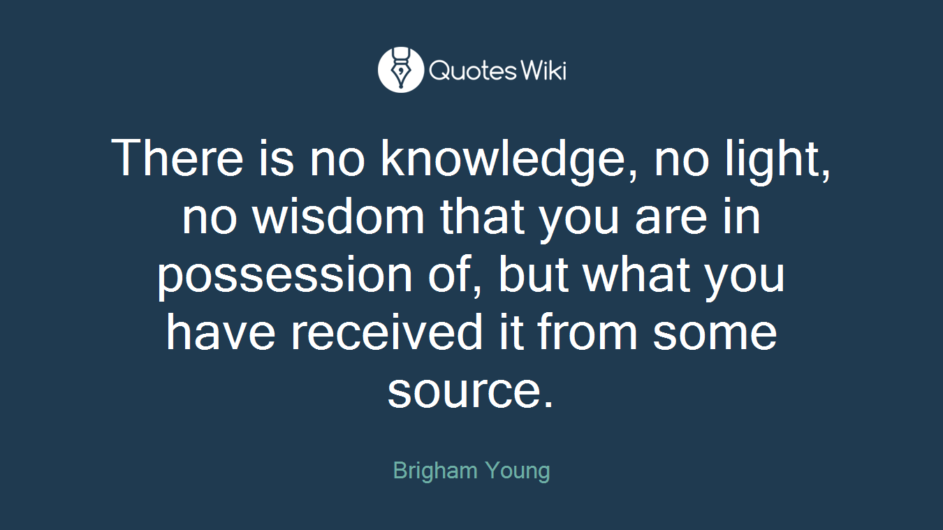 There is no knowledge, no light, no wisdom that you are in possession of, but what you have received it from some source.