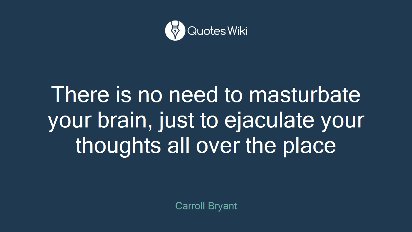 There is no need to masturbate your brain, just to ejaculate your thoughts all over the place