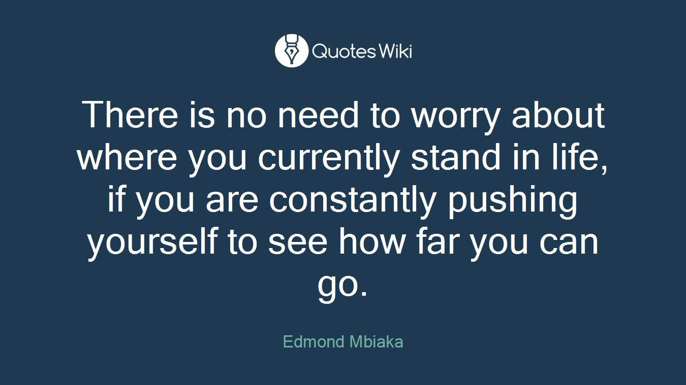 There is no need to worry about where you currently stand in life, if you are constantly pushing yourself to see how far you can go.
