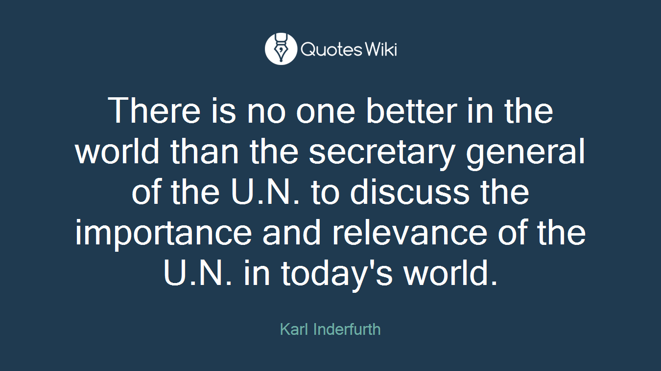 There is no one better in the world than the secretary general of the U.N. to discuss the importance and relevance of the U.N. in today's world.