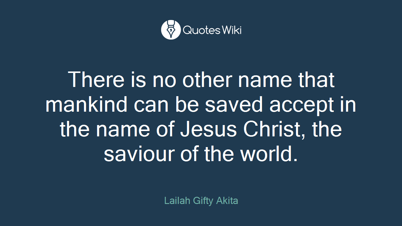 There is no other name that mankind can be saved accept in the name of Jesus Christ, the saviour of the world.