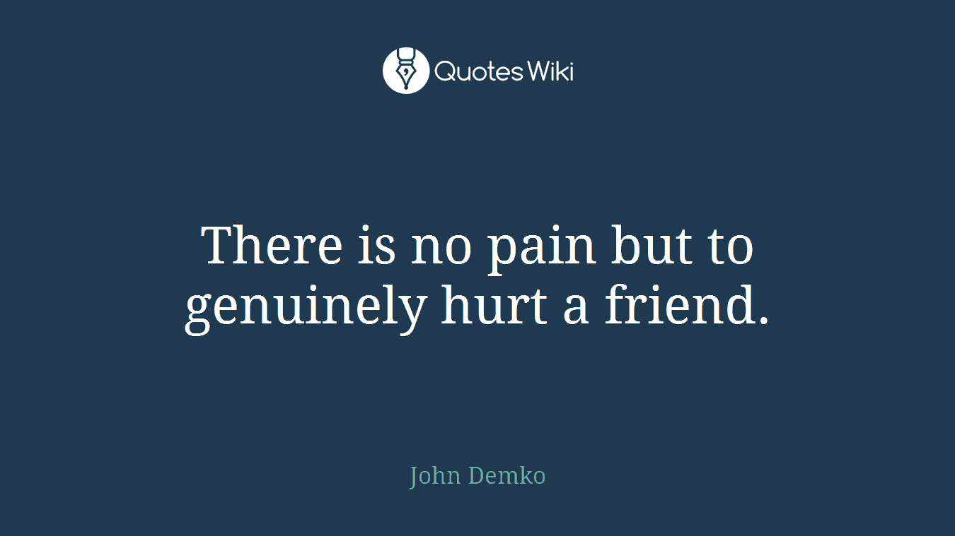 There is no pain but to genuinely hurt a friend.