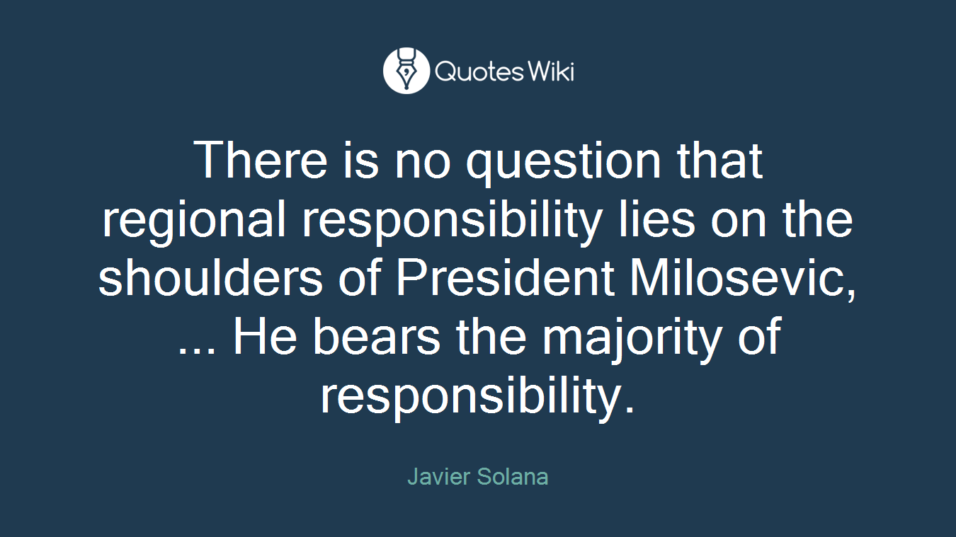 There is no question that regional responsibility lies on the shoulders of President Milosevic, ... He bears the majority of responsibility.