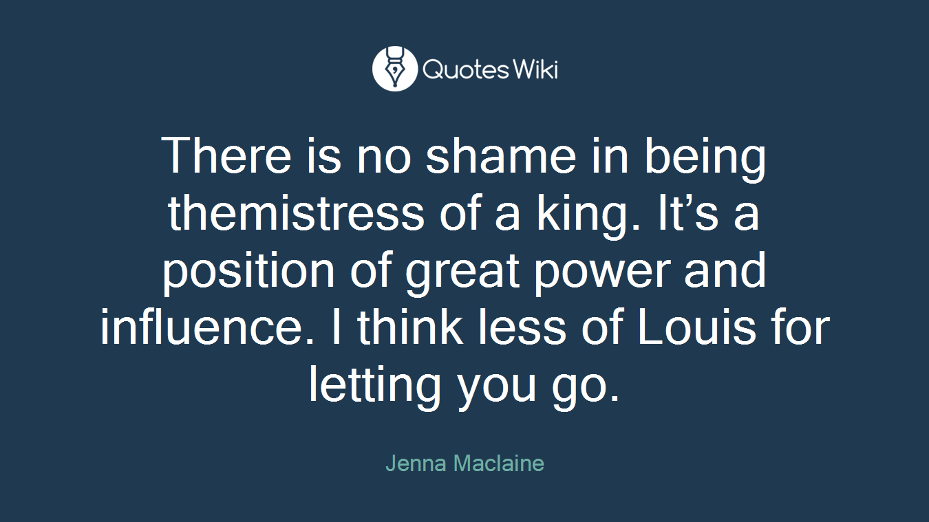 There is no shame in being themistress of a king. It’s a position of great power and influence. I think less of Louis for letting you go.