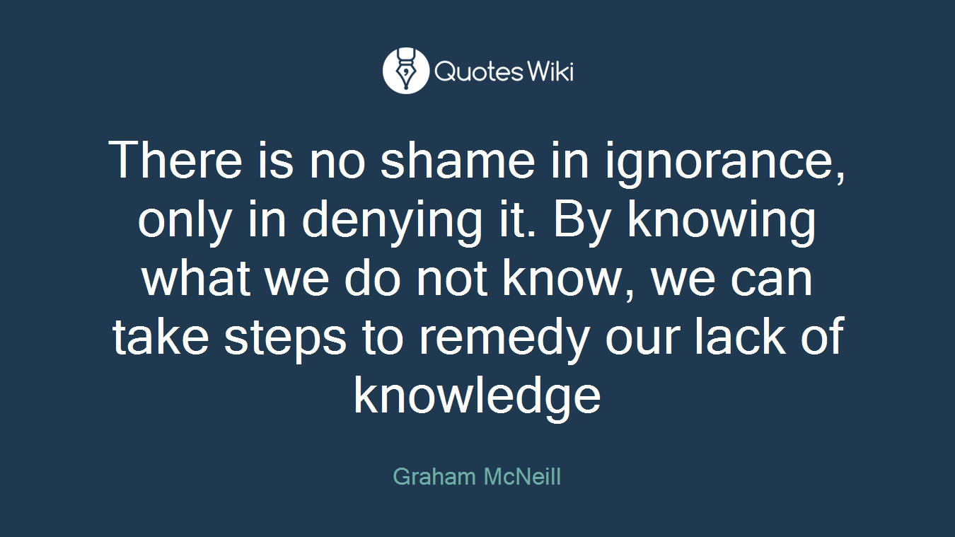 There is no shame in ignorance, only in denying it. By knowing what we do not know, we can take steps to remedy our lack of knowledge