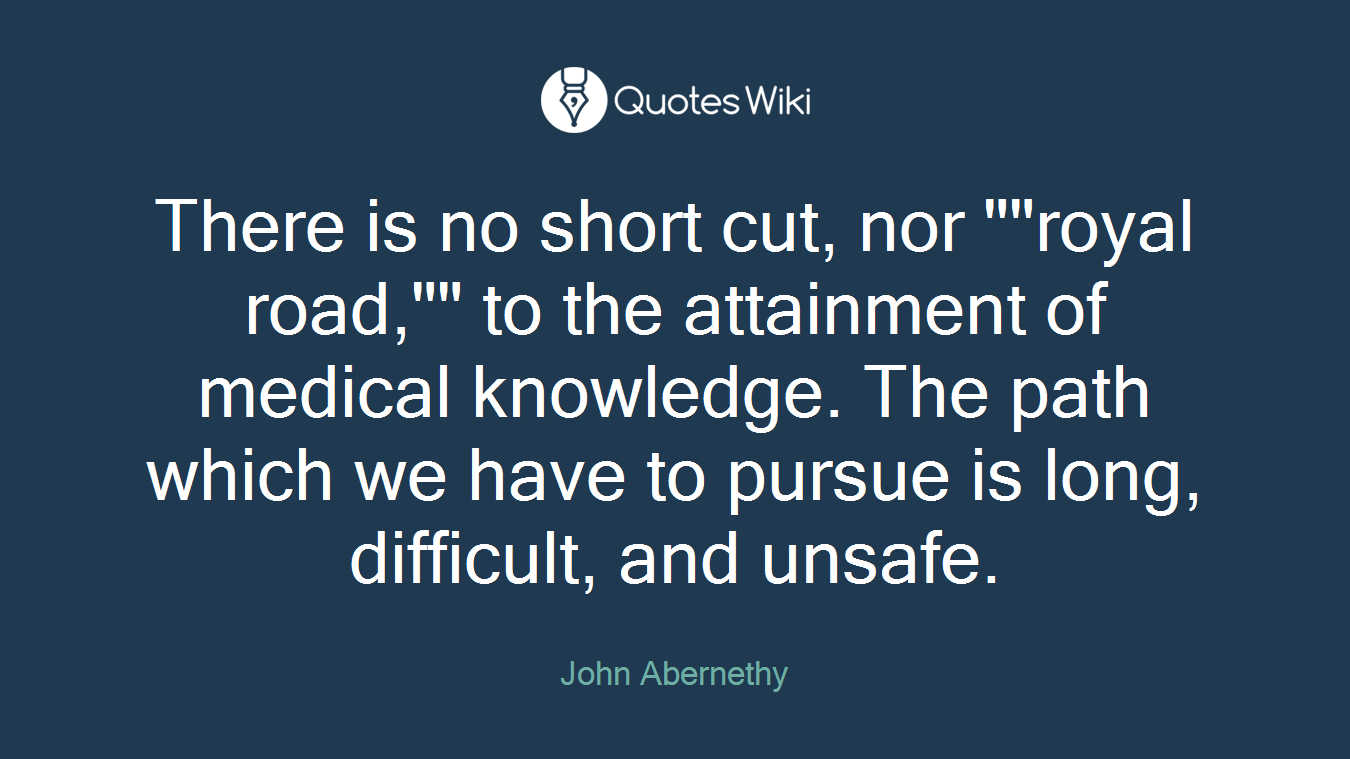 There is no short cut, nor ""royal road,"" to the attainment of medical knowledge. The path which we have to pursue is long, difficult, and unsafe.