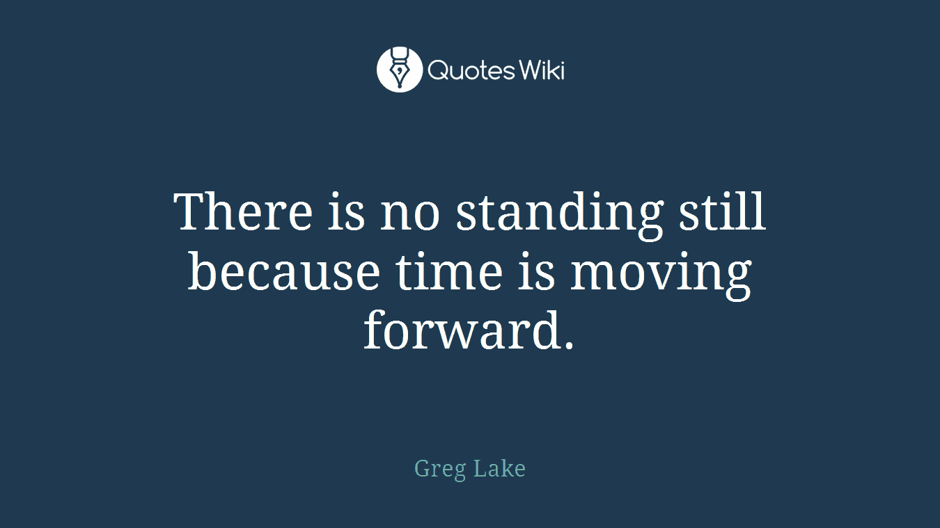There is no standing still because time is moving forward.
