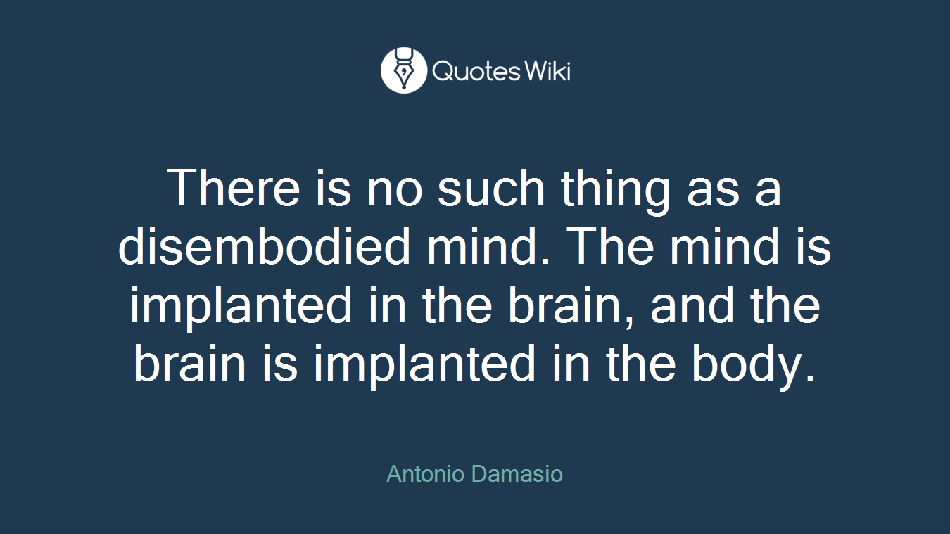 There is no such thing as a disembodied mind. The mind is implanted in the brain, and the brain is implanted in the body.