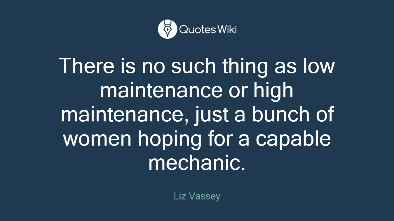 There is no such thing as low maintenance or high maintenance, just a bunch of women hoping for a capable mechanic.