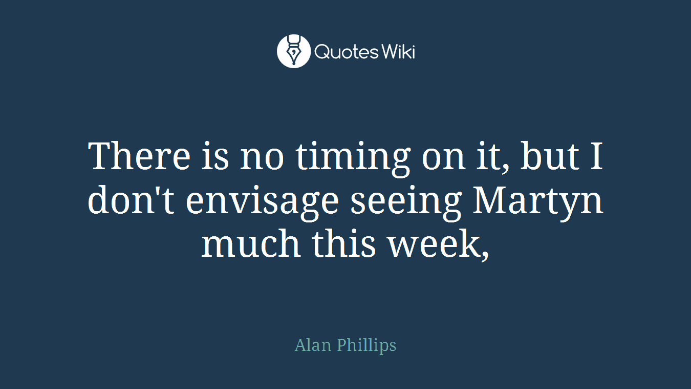 There is no timing on it, but I don't envisage seeing Martyn much this week,