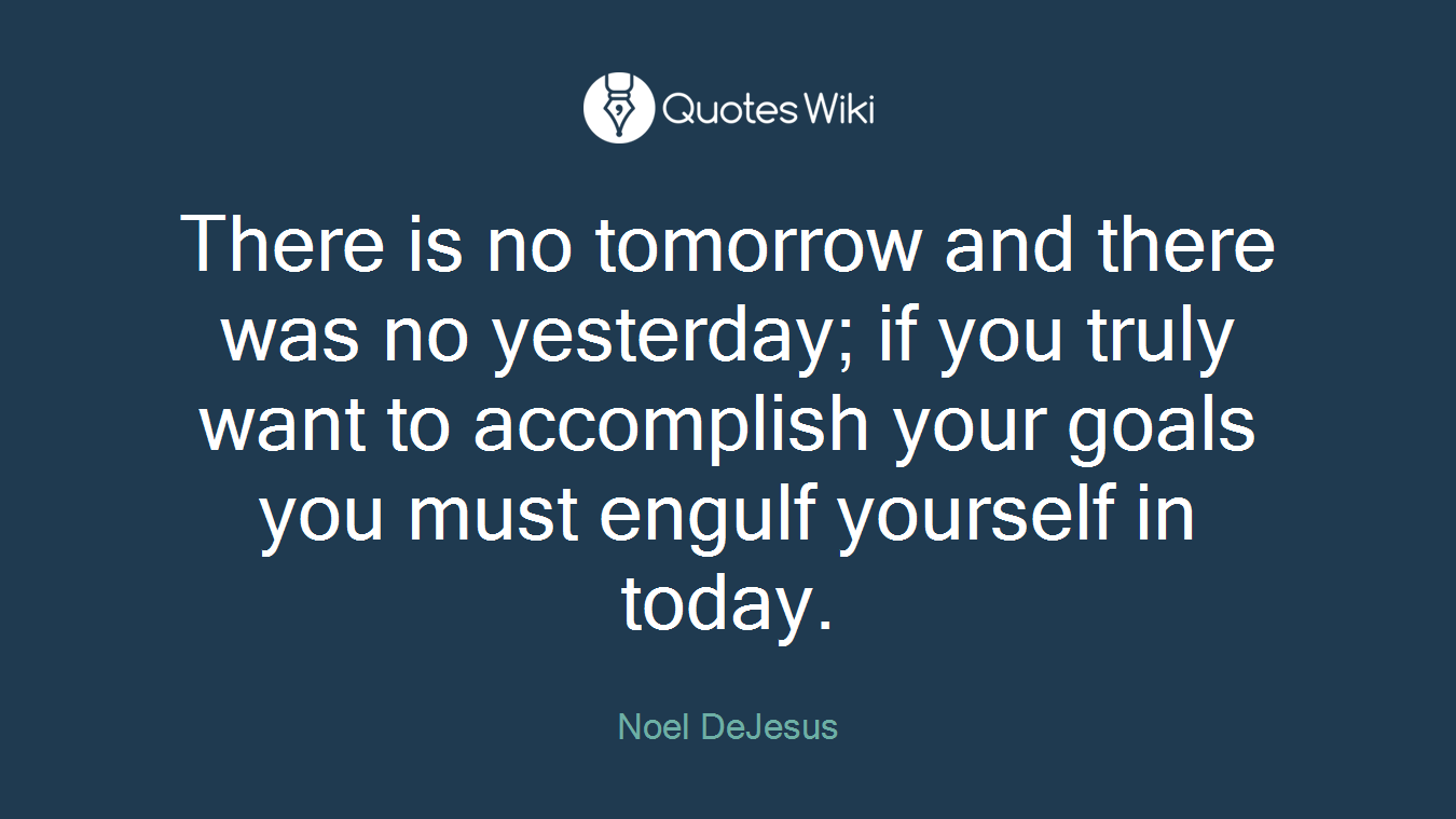 There is no tomorrow and there was no yesterday; if you truly want to accomplish your goals you must engulf yourself in today.