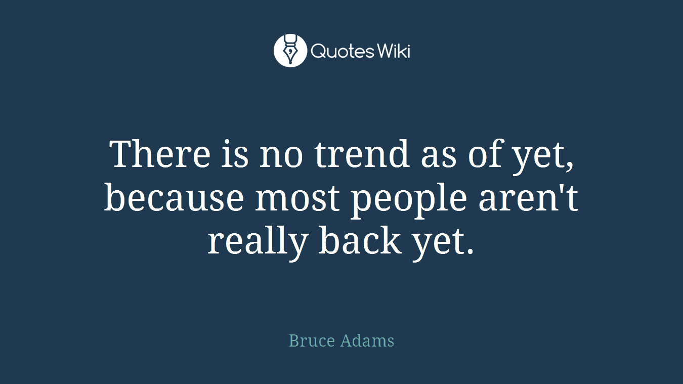 There is no trend as of yet, because most people aren't really back yet.