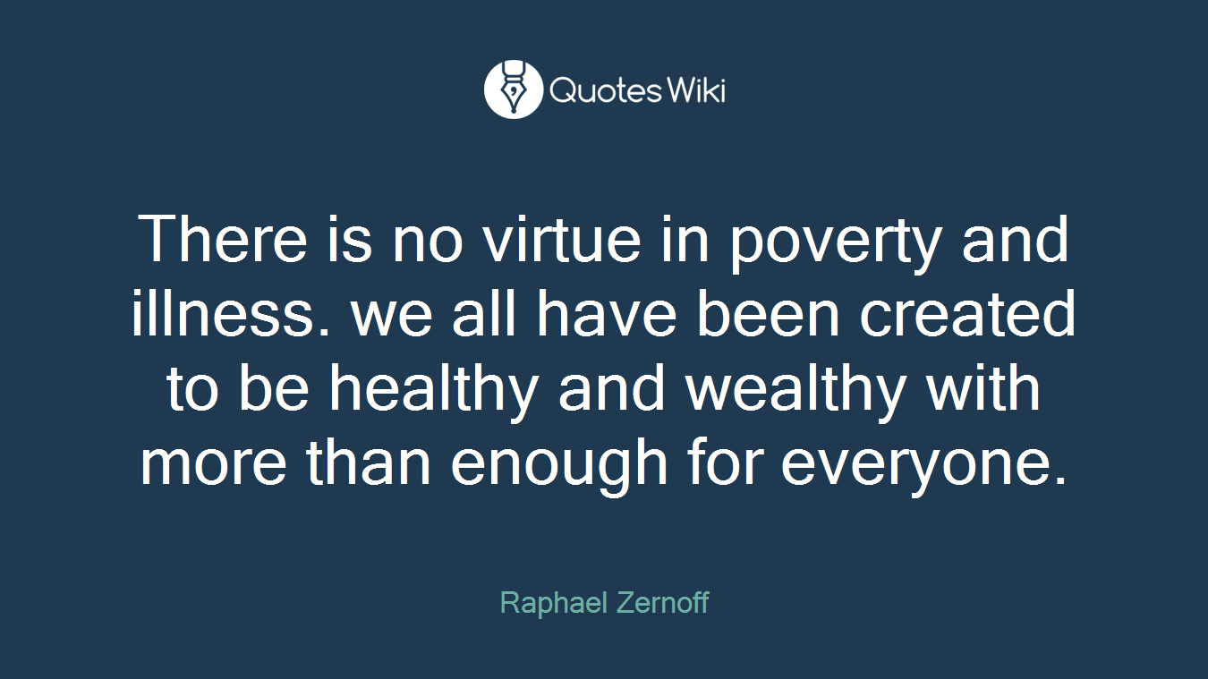 There is no virtue in poverty and illness. we all have been created to be healthy and wealthy with more than enough for everyone.