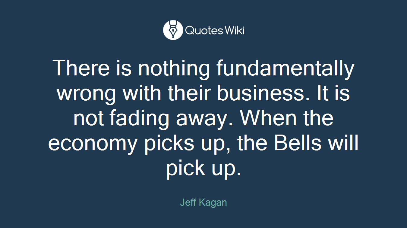 There is nothing fundamentally wrong with their business. It is not fading away. When the economy picks up, the Bells will pick up.