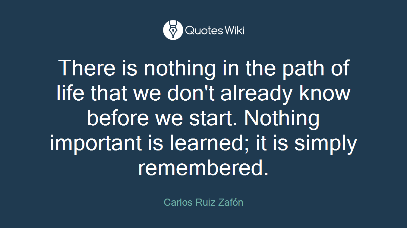 There is nothing in the path of life that we don't already know before we start. Nothing important is learned; it is simply remembered.