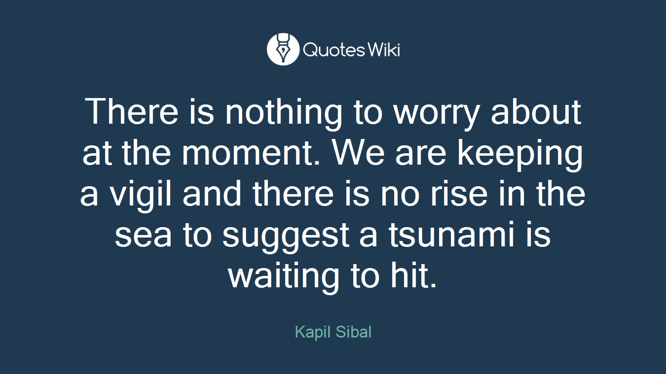 There is nothing to worry about at the moment. We are keeping a vigil and there is no rise in the sea to suggest a tsunami is waiting to hit.