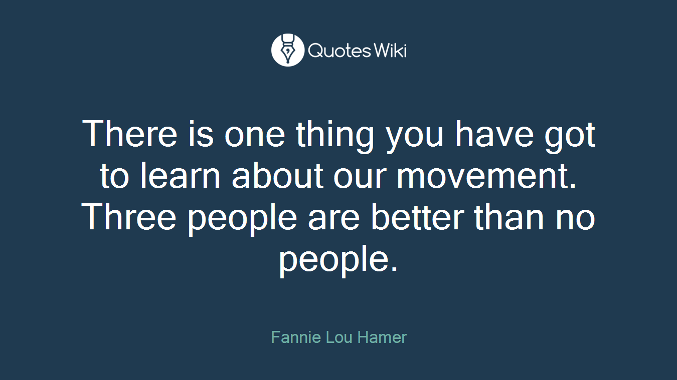 There is one thing you have got to learn about our movement. Three people are better than no people.