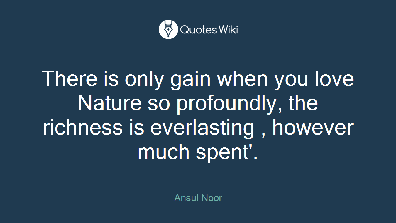 There is only gain when you love Nature so profoundly, the richness is everlasting , however much spent'.