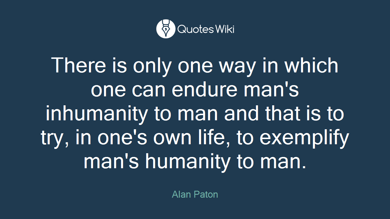 There is only one way in which one can endure man's inhumanity to man and that is to try, in one's own life, to exemplify man's humanity to man.