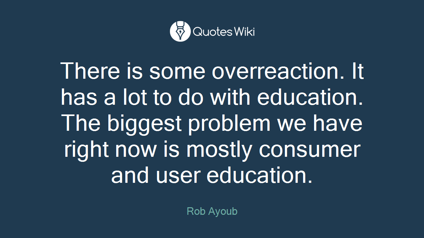There is some overreaction. It has a lot to do with education. The biggest problem we have right now is mostly consumer and user education.