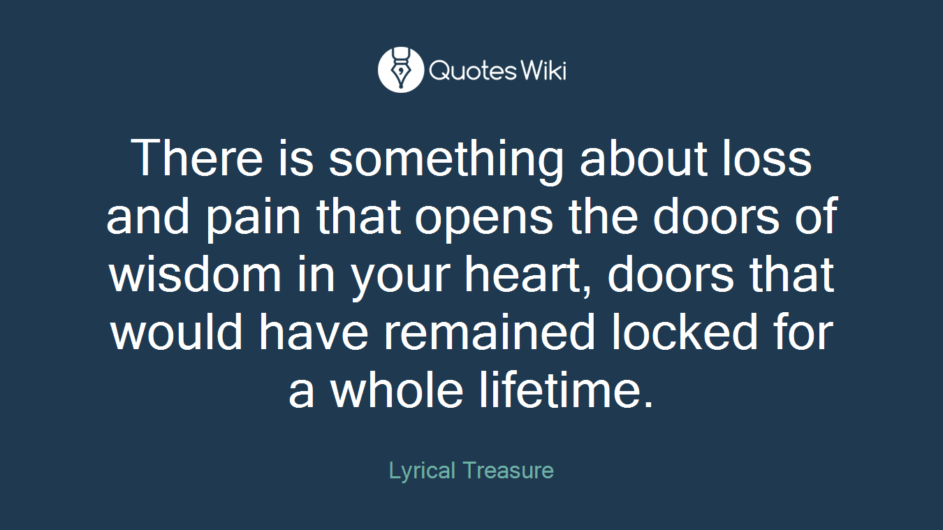 There is something about loss and pain that opens the doors of wisdom in your heart, doors that would have remained locked for a whole lifetime.