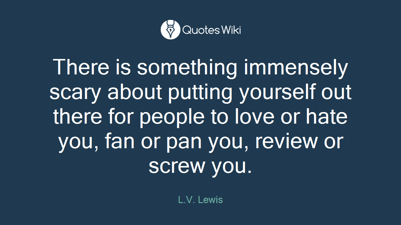 There is something immensely scary about putting yourself out there for people to love or hate you, fan or pan you, review or screw you.