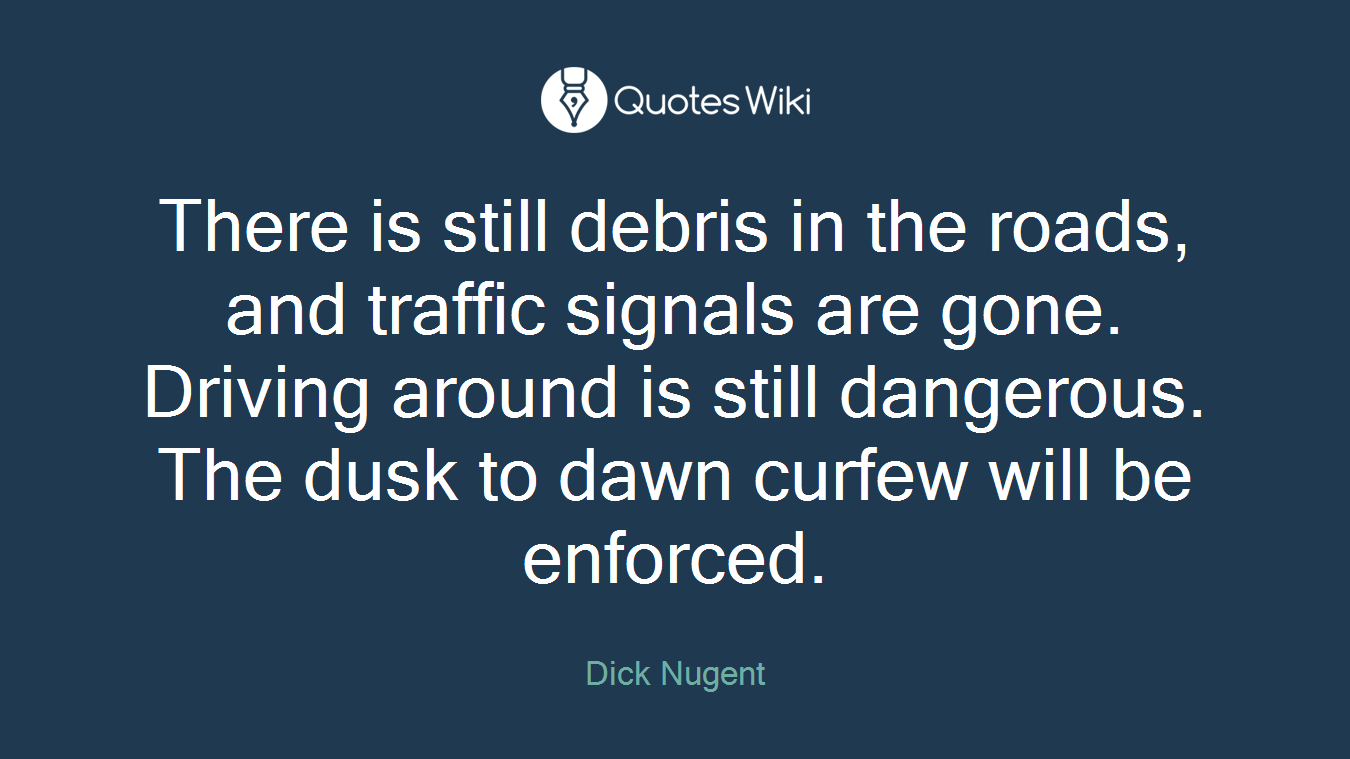 There is still debris in the roads, and traffic signals are gone. Driving around is still dangerous. The dusk to dawn curfew will be enforced.