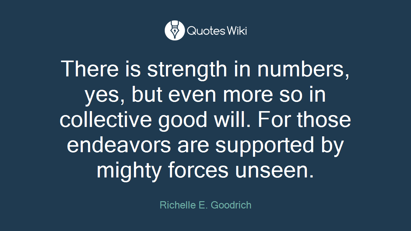There is strength in numbers, yes, but even more so in collective good will. For those endeavors are supported by mighty forces unseen.