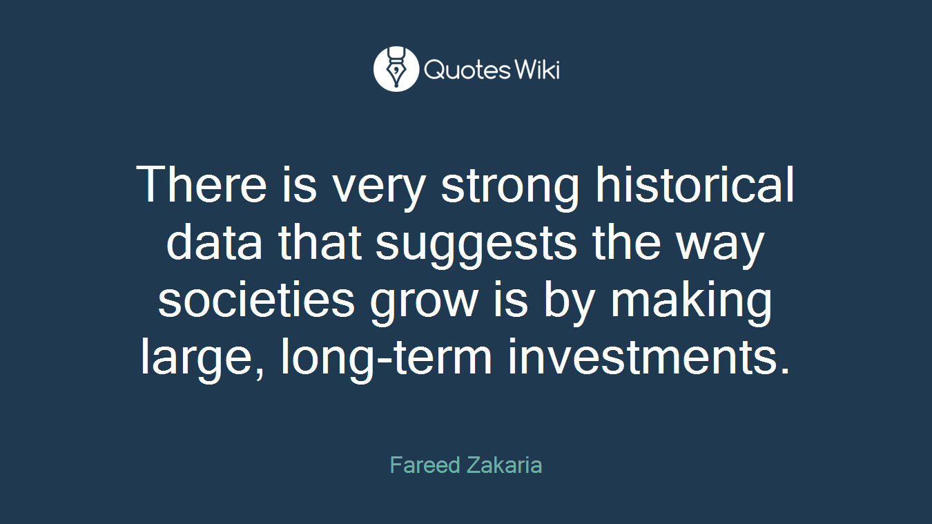 There is very strong historical data that suggests the way societies grow is by making large, long-term investments.
