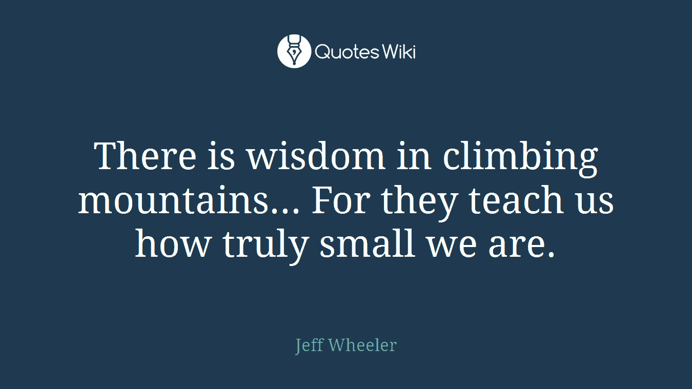There is wisdom in climbing mountains... For they teach us how truly small we are.