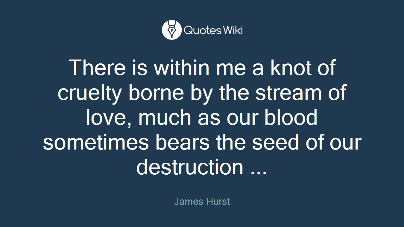 There is within me a knot of cruelty borne by the stream of love, much as our blood sometimes bears the seed of our destruction ...
