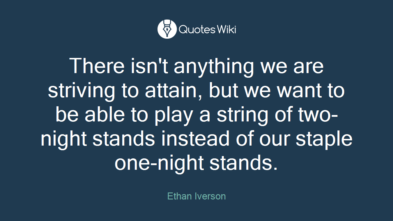 There isn't anything we are striving to attain, but we want to be able to play a string of two-night stands instead of our staple one-night stands.