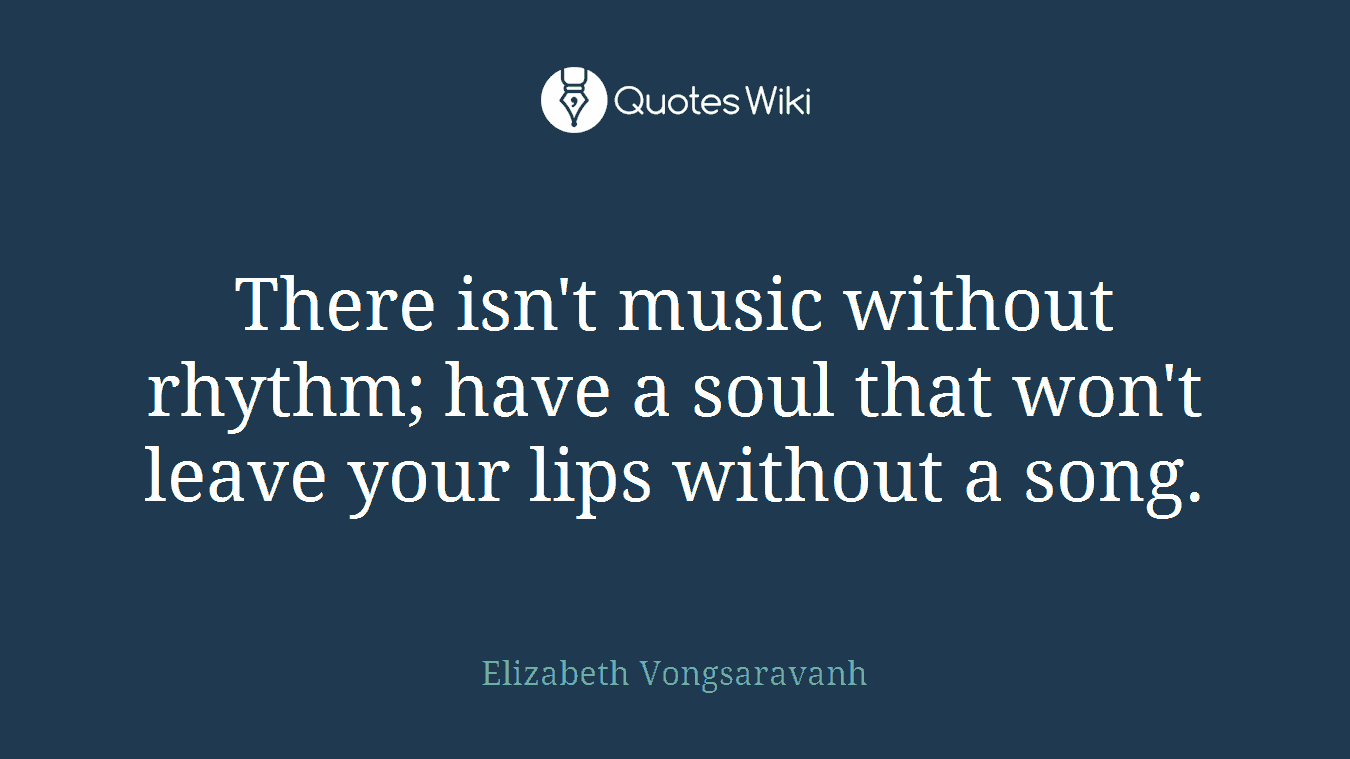 There isn't music without rhythm; have a soul that won't leave your lips without a song.