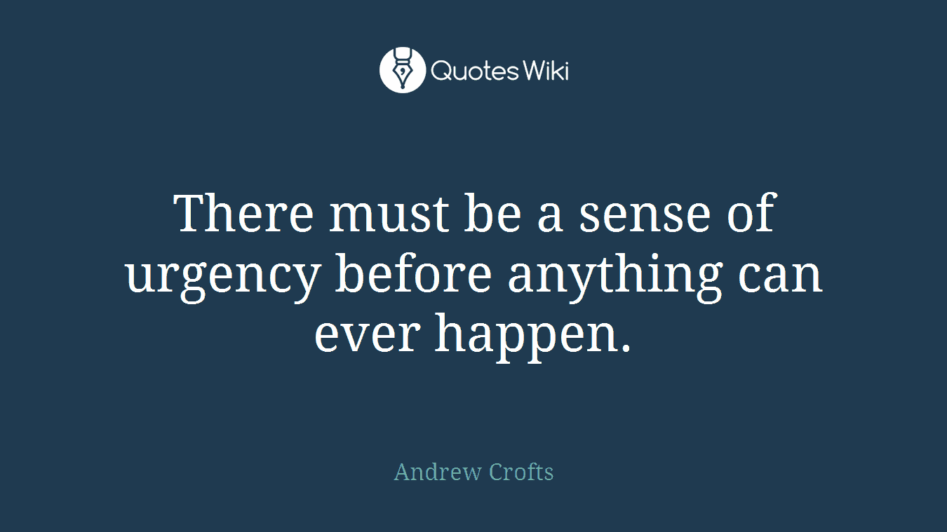 There must be a sense of urgency before anything can ever happen.