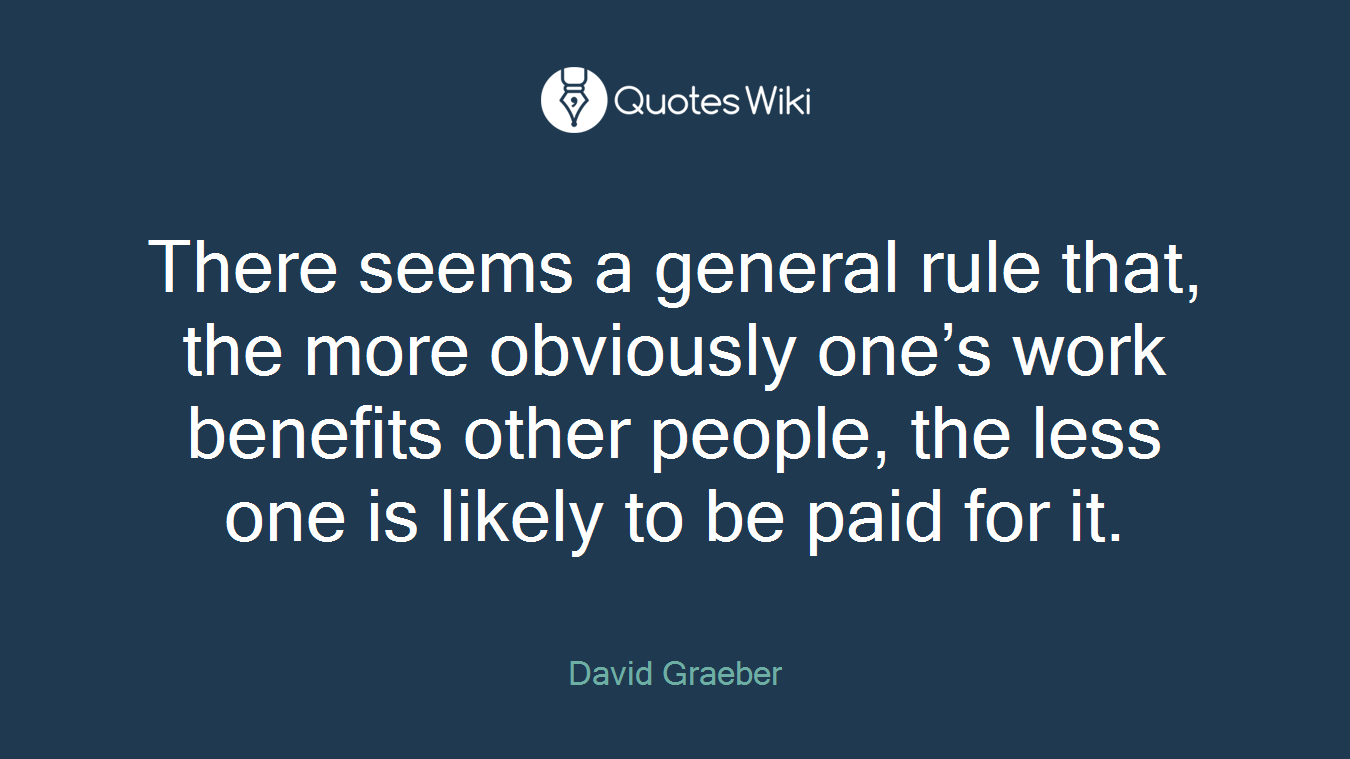 There seems a general rule that, the more obviously one’s work benefits other people, the less one is likely to be paid for it.