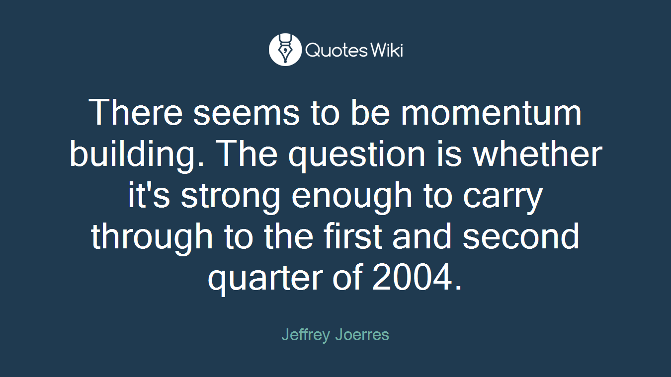 There seems to be momentum building. The question is whether it's strong enough to carry through to the first and second quarter of 2004.