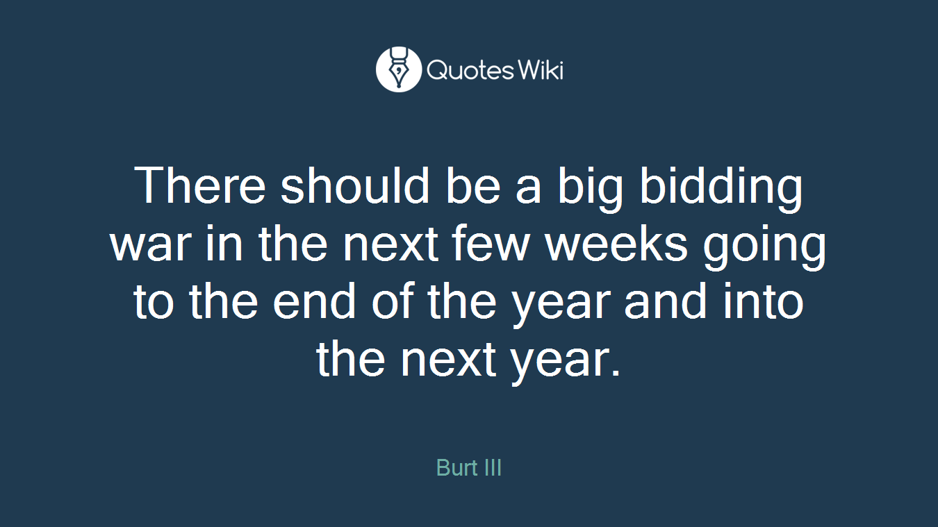 There should be a big bidding war in the next few weeks going to the end of the year and into the next year.