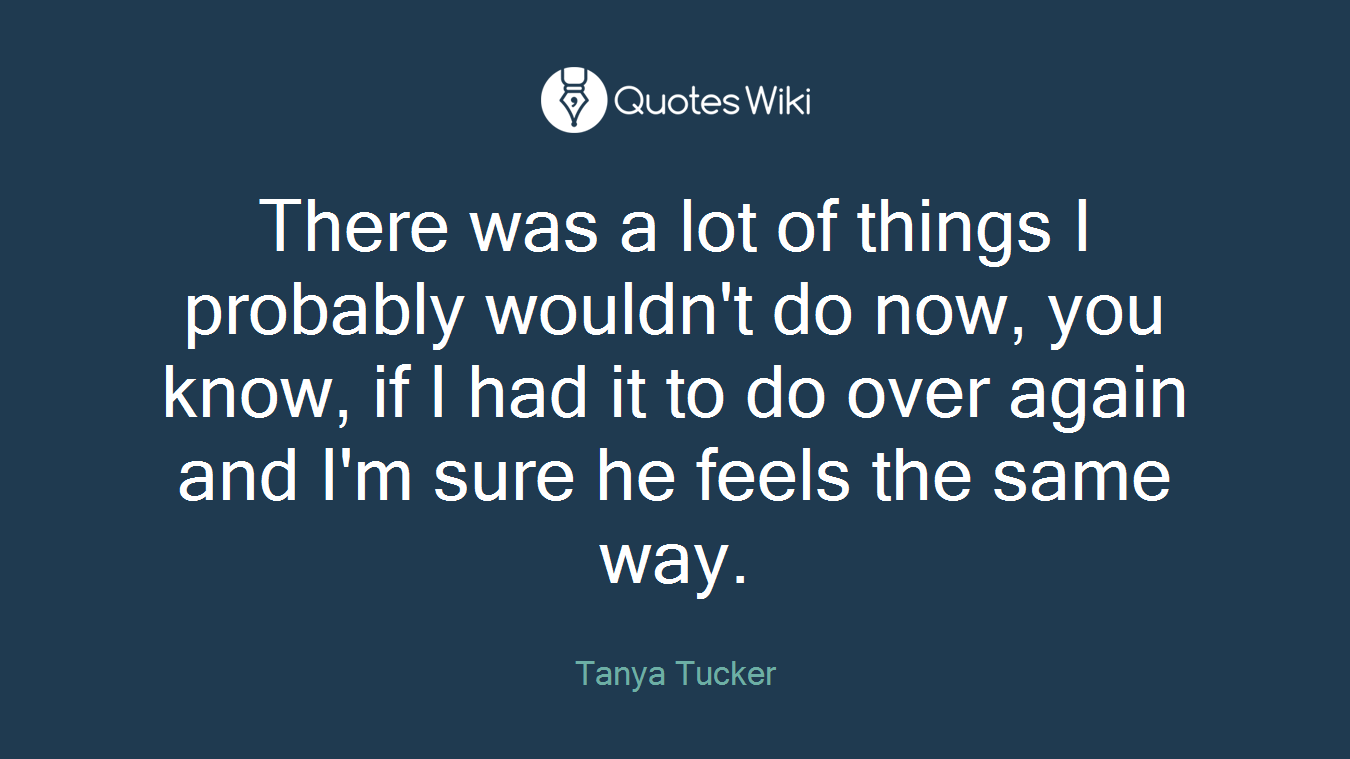 There was a lot of things I probably wouldn't do now, you know, if I had it to do over again and I'm sure he feels the same way.