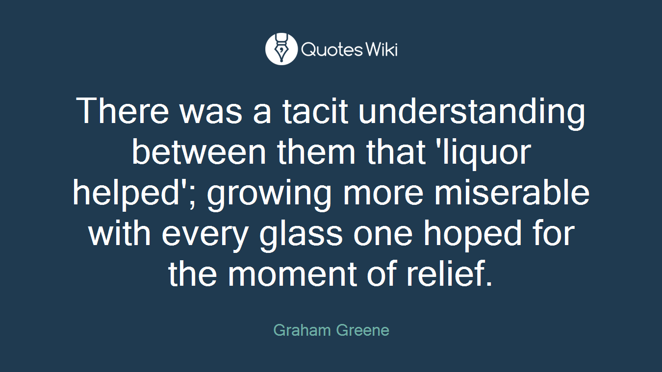 There was a tacit understanding between them that 'liquor helped'; growing more miserable with every glass one hoped for the moment of relief.