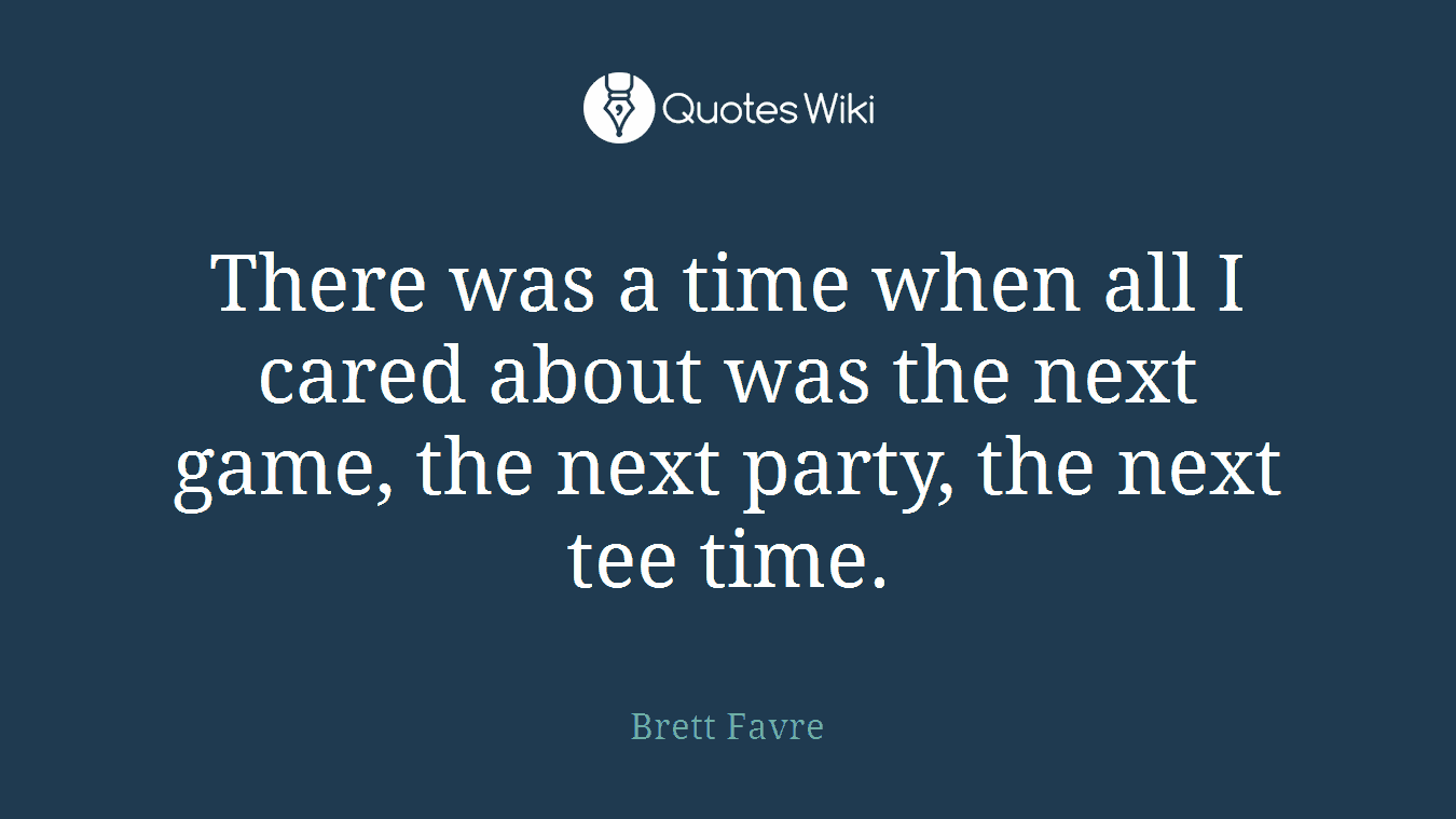There was a time when all I cared about was the next game, the next party, the next tee time.
