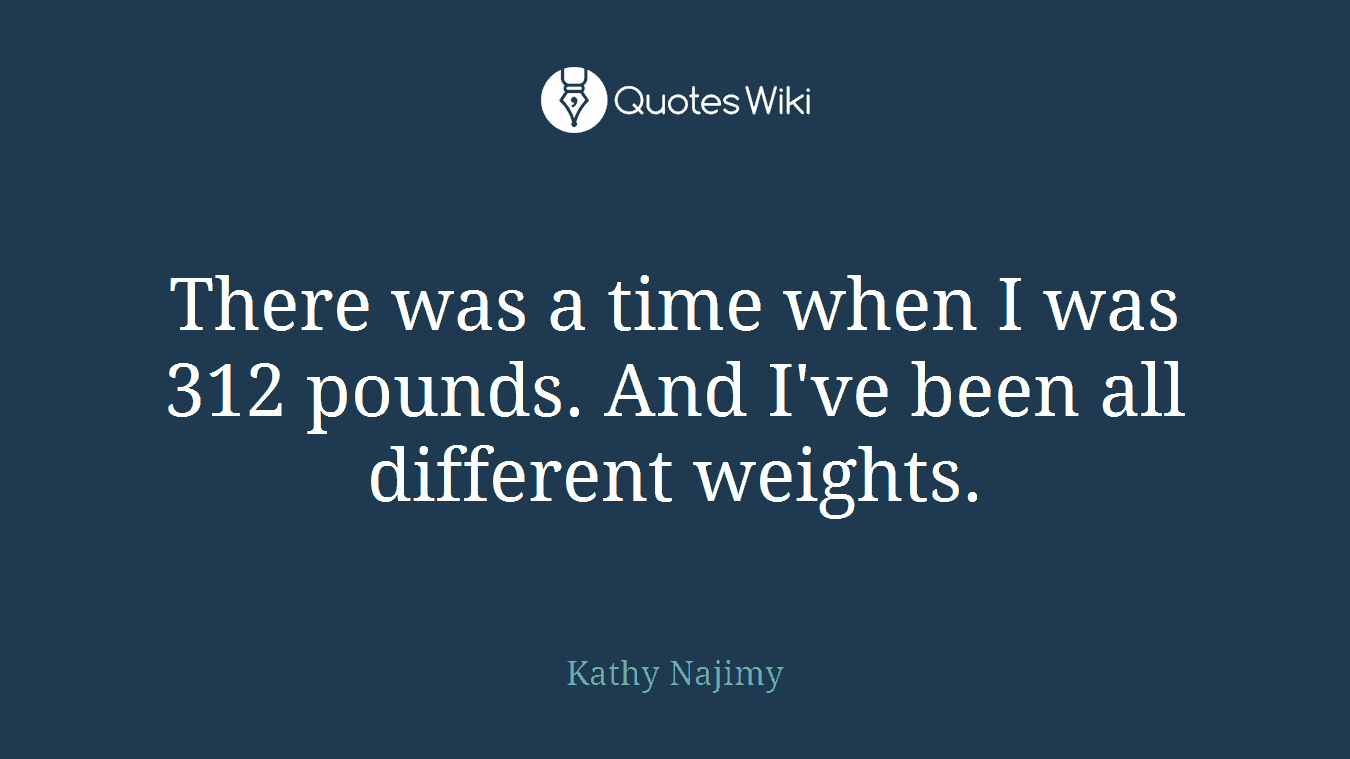 There was a time when I was 312 pounds. And I've been all different weights.