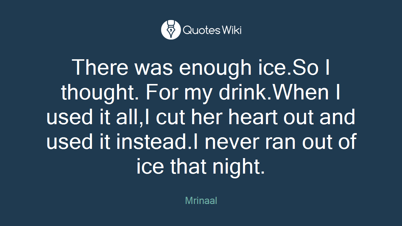 There was enough ice.So I thought. For my drink.When I used it all,I cut her heart out and used it instead.I never ran out of ice that night.